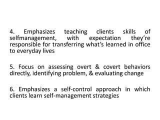 4. Emphasizes teaching clients skills of
selfmanagement, with expectation they’re
responsible for transferring what’s learned in office
to everyday lives
5. Focus on assessing overt & covert behaviors
directly, identifying problem, & evaluating change
6. Emphasizes a self-control approach in which
clients learn self-management strategies
 