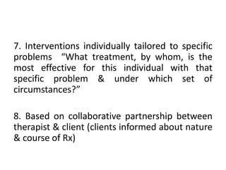 7. Interventions individually tailored to specific
problems “What treatment, by whom, is the
most effective for this individual with that
specific problem & under which set of
circumstances?”
8. Based on collaborative partnership between
therapist & client (clients informed about nature
& course of Rx)
 
