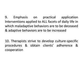 9. Emphasis on practical application
Interventions applied to ALL facets of daily life in
which maladaptive behaviors are to be deceased
& adaptive behaviors are to be increased
10. Therapists strive to develop culture-specific
procedures & obtain clients’ adherence &
cooperation
 