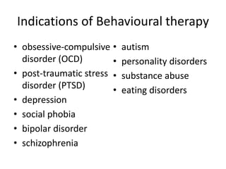 Indications of Behavioural therapy
• obsessive-compulsive
disorder (OCD)
• post-traumatic stress
disorder (PTSD)
• depression
• social phobia
• bipolar disorder
• schizophrenia
• autism
• personality disorders
• substance abuse
• eating disorders
 