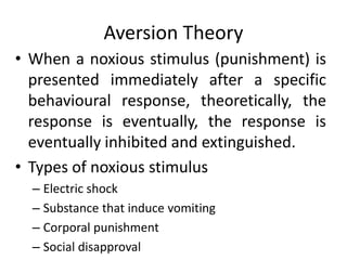 Aversion Theory
• When a noxious stimulus (punishment) is
presented immediately after a specific
behavioural response, theoretically, the
response is eventually, the response is
eventually inhibited and extinguished.
• Types of noxious stimulus
– Electric shock
– Substance that induce vomiting
– Corporal punishment
– Social disapproval
 
