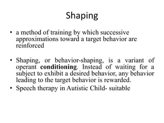 Shaping
• a method of training by which successive
approximations toward a target behavior are
reinforced
• Shaping, or behavior-shaping, is a variant of
operant conditioning. Instead of waiting for a
subject to exhibit a desired behavior, any behavior
leading to the target behavior is rewarded.
• Speech therapy in Autistic Child- suitable
 
