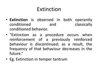 Extinction
• Extinction is observed in both operantly
conditioned and classically
conditioned behavior.
• "Extinction as a procedure occurs when
reinforcement of a previously reinforced
behaviour is discontinued; as a result, the
frequency of that behaviour decreases in the
future.“
• Eg. Extinction in temper tantrum
 