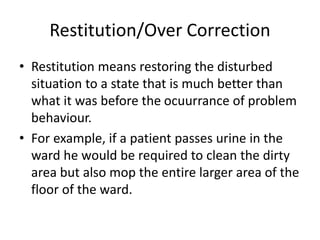 Restitution/Over Correction
• Restitution means restoring the disturbed
situation to a state that is much better than
what it was before the ocuurrance of problem
behaviour.
• For example, if a patient passes urine in the
ward he would be required to clean the dirty
area but also mop the entire larger area of the
floor of the ward.
 