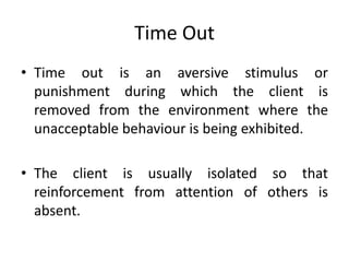 Time Out
• Time out is an aversive stimulus or
punishment during which the client is
removed from the environment where the
unacceptable behaviour is being exhibited.
• The client is usually isolated so that
reinforcement from attention of others is
absent.
 