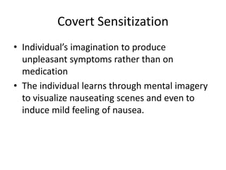 Covert Sensitization
• Individual’s imagination to produce
unpleasant symptoms rather than on
medication
• The individual learns through mental imagery
to visualize nauseating scenes and even to
induce mild feeling of nausea.
 