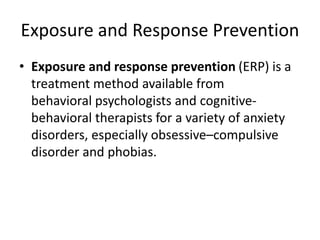 Exposure and Response Prevention
• Exposure and response prevention (ERP) is a
treatment method available from
behavioral psychologists and cognitive-
behavioral therapists for a variety of anxiety
disorders, especially obsessive–compulsive
disorder and phobias.
 