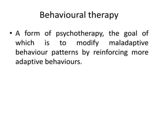 Behavioural therapy
• A form of psychotherapy, the goal of
which is to modify maladaptive
behaviour patterns by reinforcing more
adaptive behaviours.
 