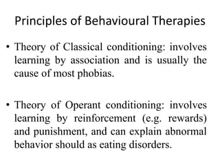 Principles of Behavioural Therapies
• Theory of Classical conditioning: involves
learning by association and is usually the
cause of most phobias.
• Theory of Operant conditioning: involves
learning by reinforcement (e.g. rewards)
and punishment, and can explain abnormal
behavior should as eating disorders.
 