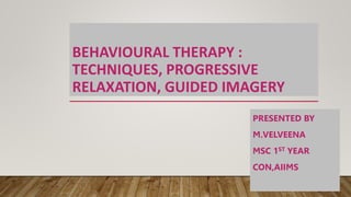 BEHAVIOURAL THERAPY :
TECHNIQUES, PROGRESSIVE
RELAXATION, GUIDED IMAGERY
PRESENTED BY
M.VELVEENA
MSC 1ST YEAR
CON,AIIMS
 