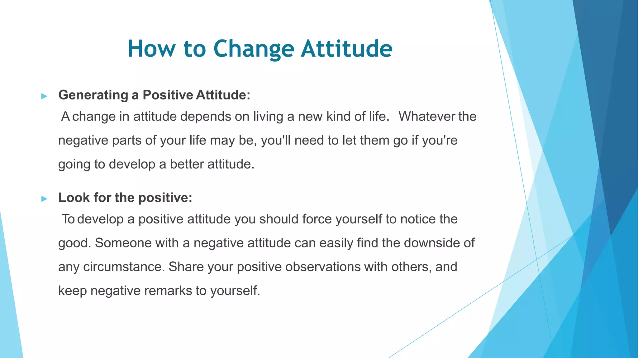 How to Change Attitude
▶ Generating a Positive Attitude:
A change in attitude depends on living a new kind of life. Whatever the
negative parts of your life may be, you'll need to let them go if you're
going to develop a better attitude.
▶ Look for the positive:
To develop a positive attitude you should force yourself to notice the
good. Someone with a negative attitude can easily find the downside of
any circumstance. Share your positive observations with others, and
keep negative remarks to yourself.
 