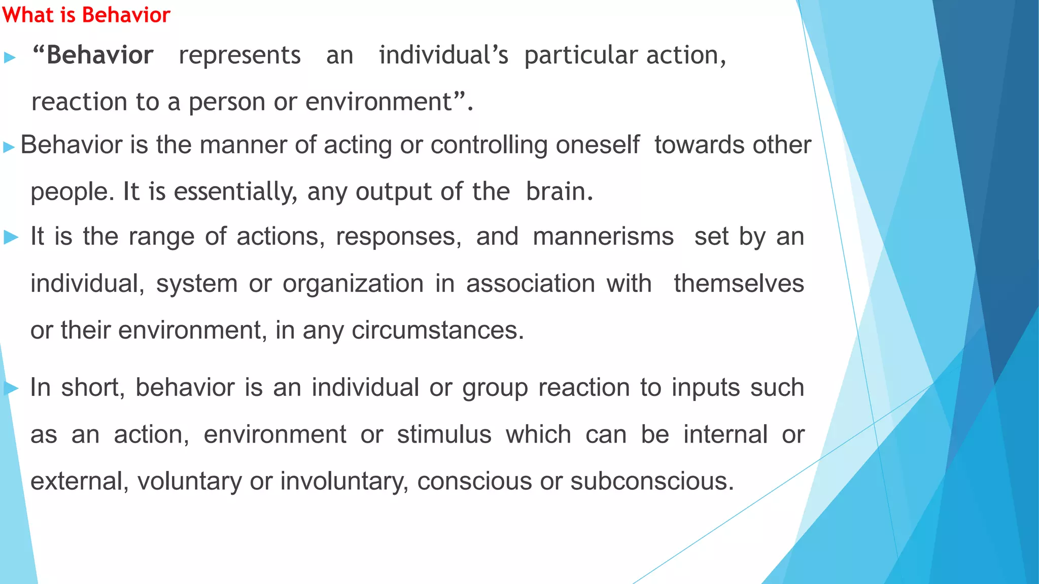 What is Behavior
▶ “Behavior represents an individual’s particular action,
reaction to a person or environment”.
▶Behavior is the manner of acting or controlling oneself towards other
people. It is essentially, any output of the brain.
▶ It is the range of actions, responses, and mannerisms set by an
individual, system or organization in association with themselves
or their environment, in any circumstances.
▶ In short, behavior is an individual or group reaction to inputs such
as an action, environment or stimulus which can be internal or
external, voluntary or involuntary, conscious or subconscious.
 