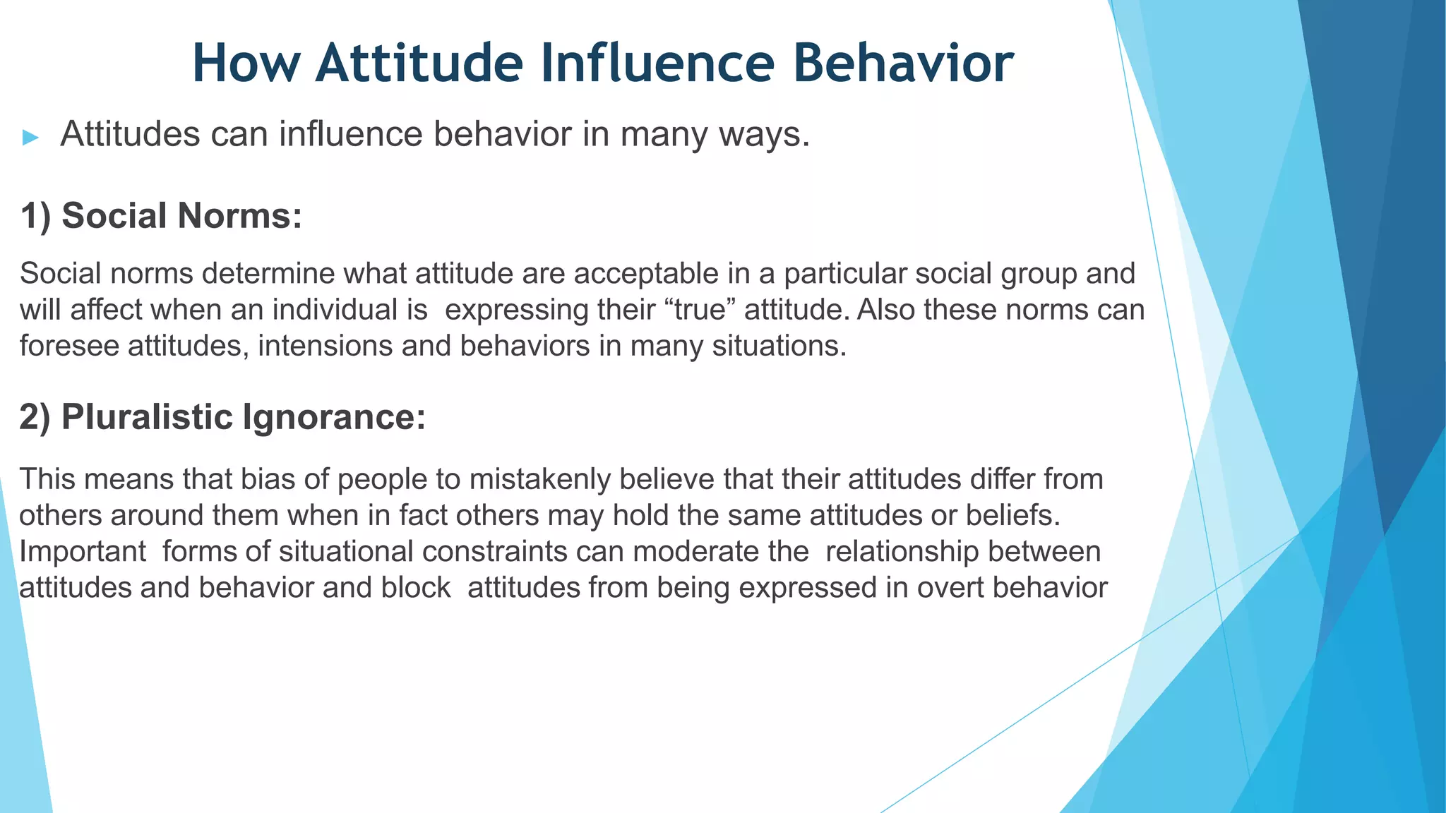 How Attitude Influence Behavior
▶ Attitudes can influence behavior in many ways.
1) Social Norms:
Social norms determine what attitude are acceptable in a particular social group and
will affect when an individual is expressing their “true” attitude. Also these norms can
foresee attitudes, intensions and behaviors in many situations.
2) Pluralistic Ignorance:
This means that bias of people to mistakenly believe that their attitudes differ from
others around them when in fact others may hold the same attitudes or beliefs.
Important forms of situational constraints can moderate the relationship between
attitudes and behavior and block attitudes from being expressed in overt behavior
 
