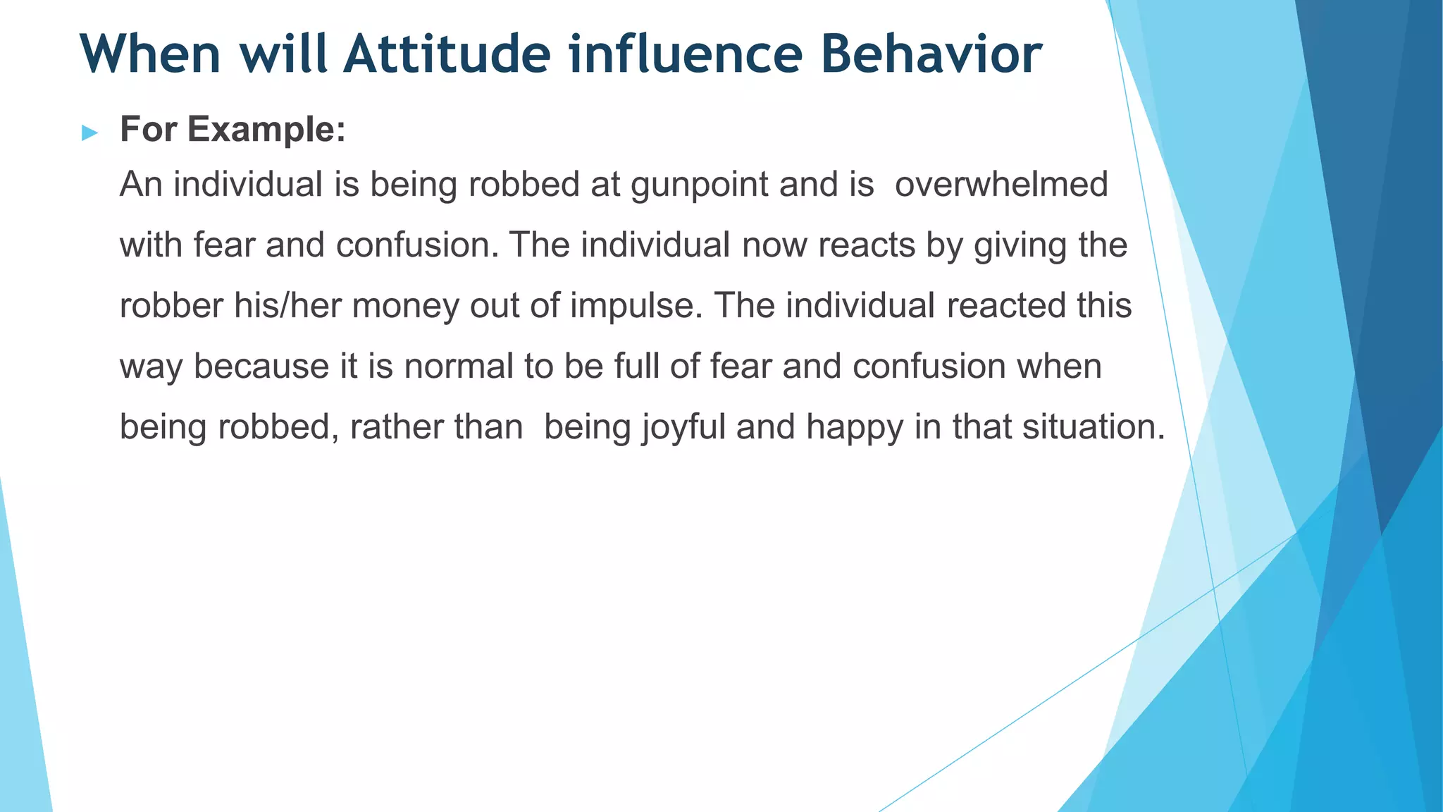 When will Attitude influence Behavior
▶ For Example:
An individual is being robbed at gunpoint and is overwhelmed
with fear and confusion. The individual now reacts by giving the
robber his/her money out of impulse. The individual reacted this
way because it is normal to be full of fear and confusion when
being robbed, rather than being joyful and happy in that situation.
 