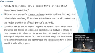 What is Attitude
▶ “Attitude represents how a person thinks or feels about
someone or something”.
▶ Attitude is a person’s mental outlook, which defines the way we
think or feel anything. Education, experience, and environment are
the major factors that affect a person’s attitude.
▶ A person’s attitude can be positive, negative or neutral views, which shows
one’s likes and dislikes for someone or something. So, the type of attitude we
carry, speaks a lot about us, as we get into that mood and transmits a
message to the people around us. There is no such thing like ideal attitude,
for a particular situation as it is spontaneous and so we always have a choice
to opt the right attitude for us.
 