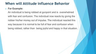 When will Attitude influence Behavior
▶ For Example:
An individual is being robbed at gunpoint and is overwhelmed
with fear and confusion. The individual now reacts by giving the
robber his/her money out of impulse. The individual reacted this
way because it is normal to be full of fear and confusion when
being robbed, rather than being joyful and happy in that situation.
 