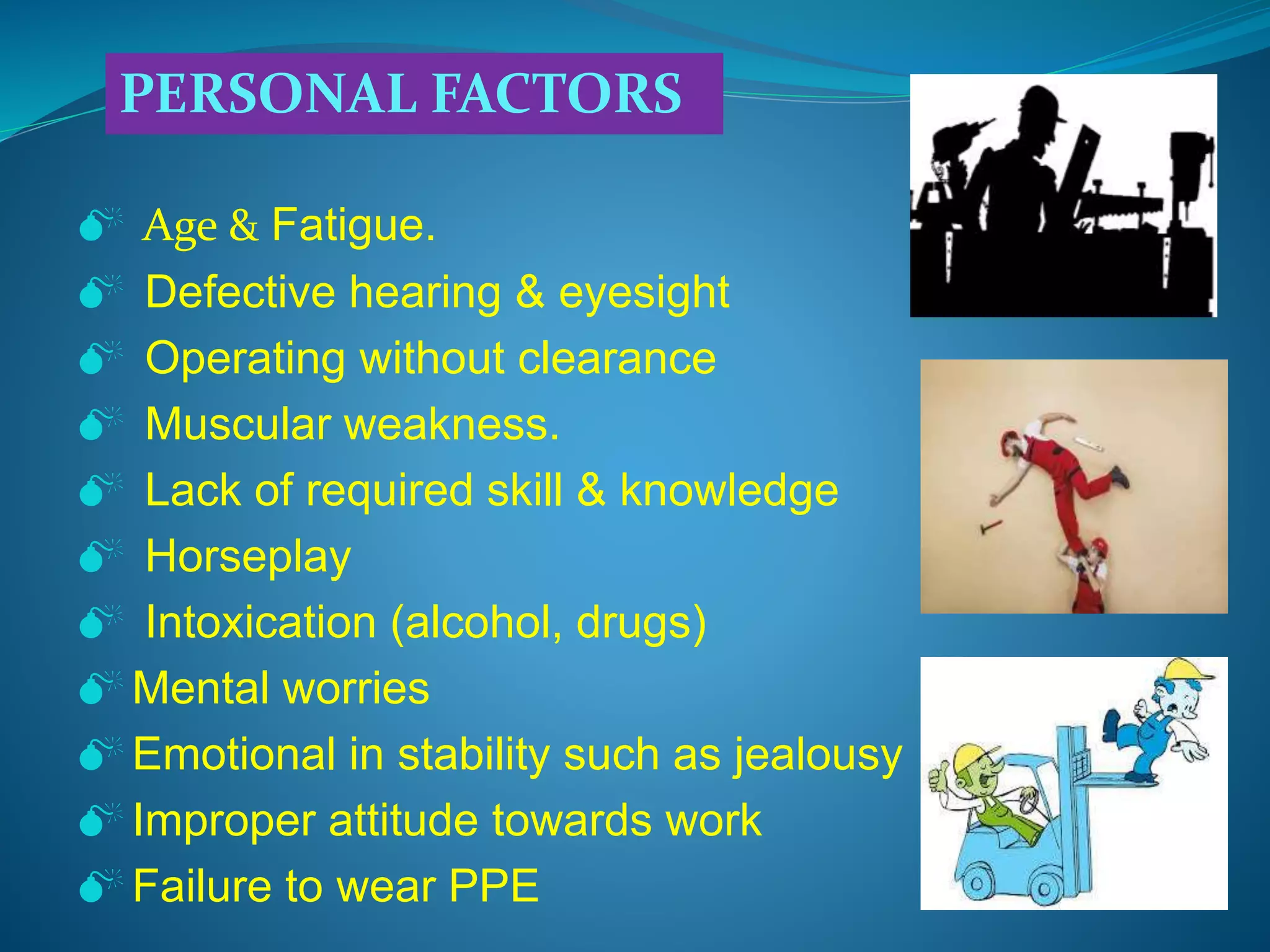 Age & Fatigue.
 Defective hearing & eyesight
 Operating without clearance
 Muscular weakness.
 Lack of required skill & knowledge
 Horseplay
 Intoxication (alcohol, drugs)
 Mental worries
 Emotional in stability such as jealousy
 Improper attitude towards work
 Failure to wear PPE
PERSONAL FACTORS
 