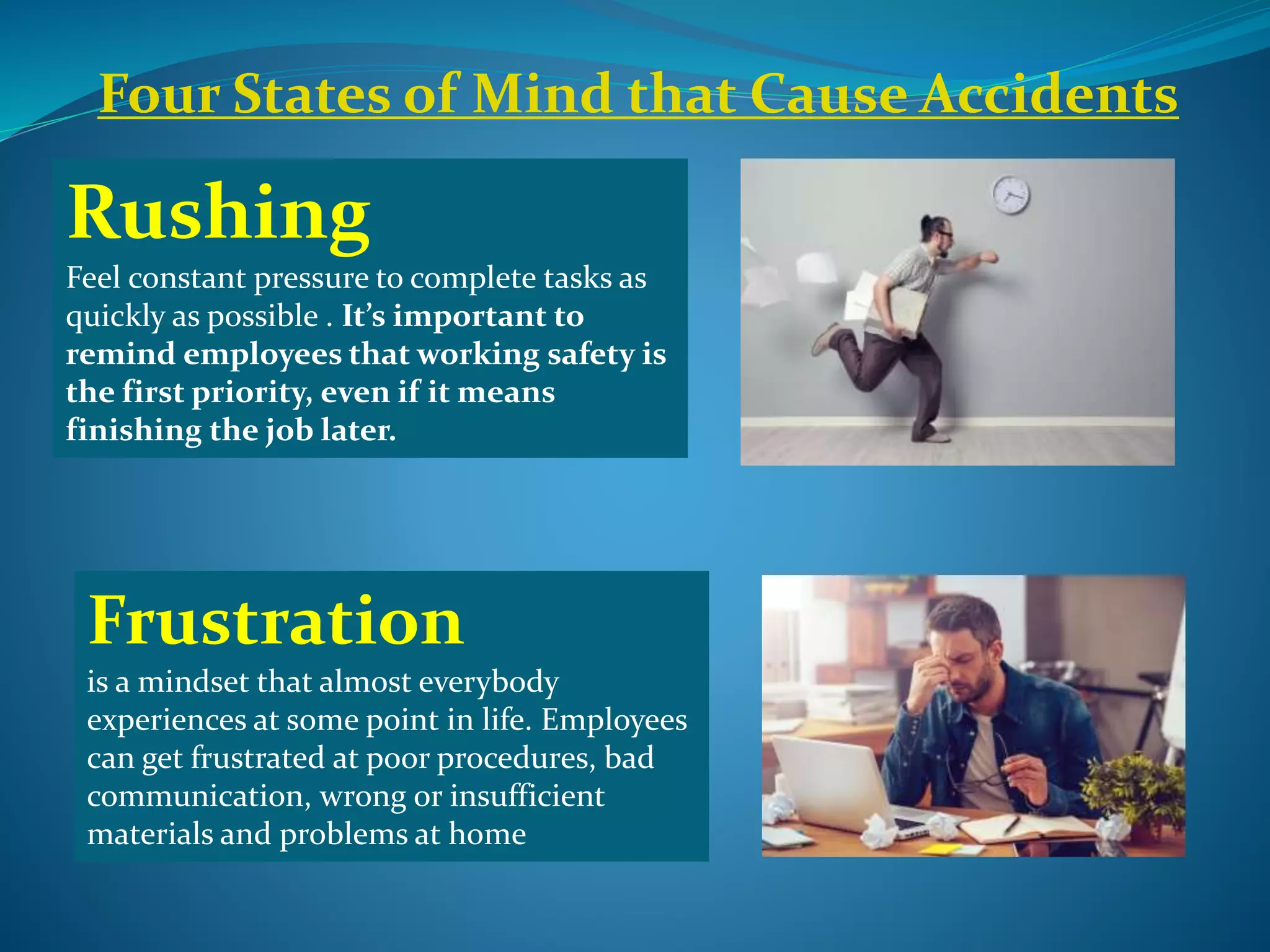 Rushing
Feel constant pressure to complete tasks as
quickly as possible . It’s important to
remind employees that working safety is
the first priority, even if it means
finishing the job later.
Four States of Mind that Cause Accidents
Frustration
is a mindset that almost everybody
experiences at some point in life. Employees
can get frustrated at poor procedures, bad
communication, wrong or insufficient
materials and problems at home
 