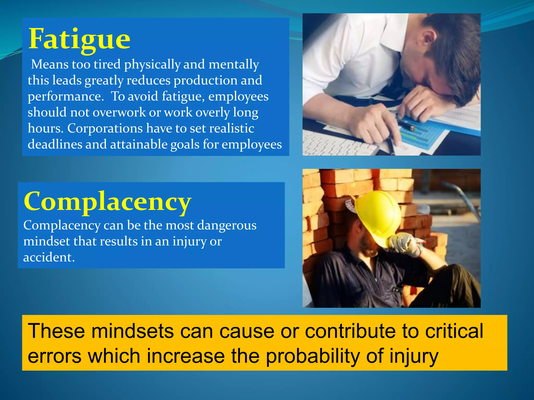 Fatigue
Means too tired physically and mentally
this leads greatly reduces production and
performance. To avoid fatigue, employees
should not overwork or work overly long
hours. Corporations have to set realistic
deadlines and attainable goals for employees
Complacency
Complacency can be the most dangerous
mindset that results in an injury or
accident.
These mindsets can cause or contribute to critical
errors which increase the probability of injury
 
