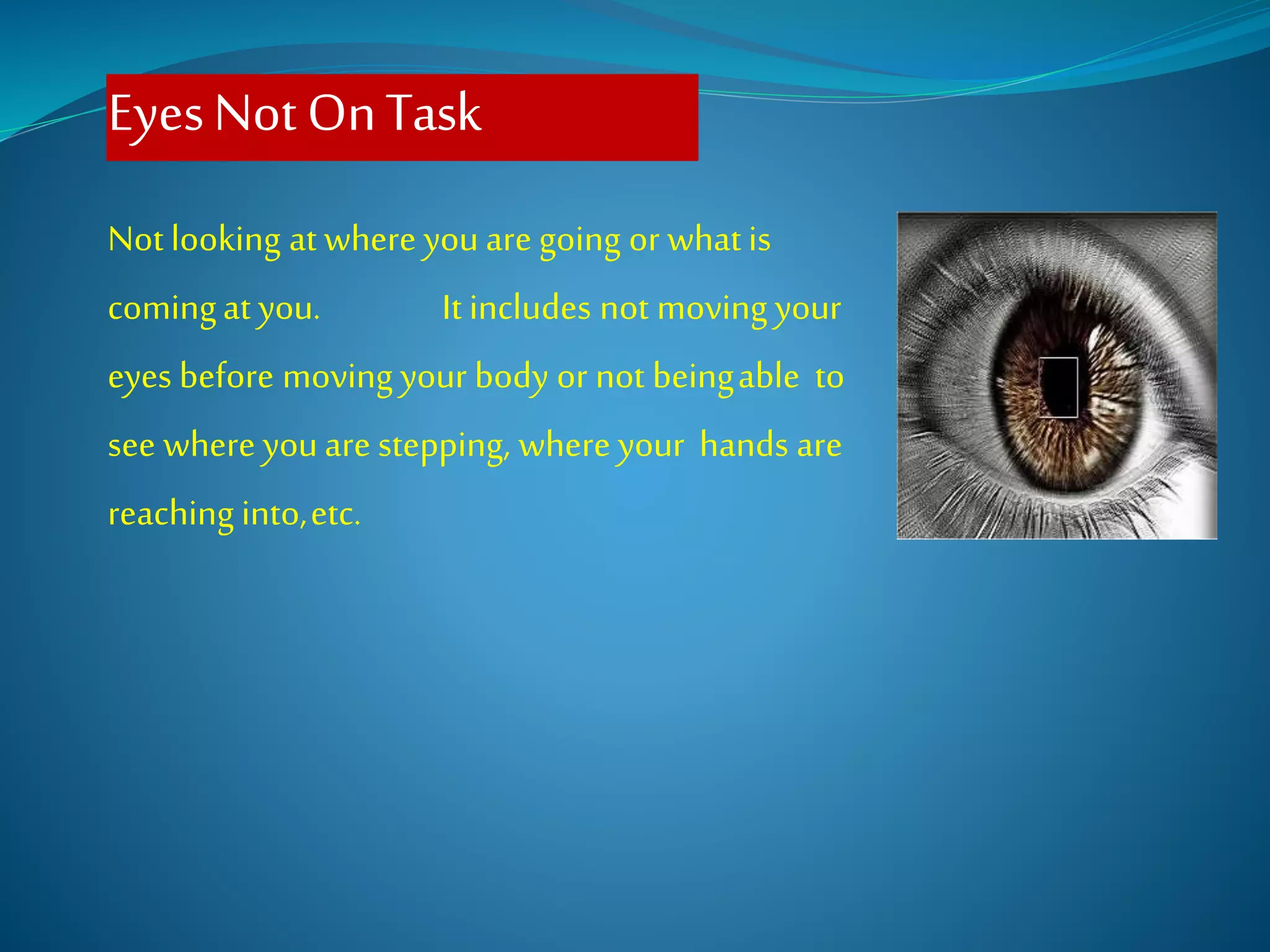 EyesNotOnTask
Not looking at where youare going or whatis
comingat you. It includes not moving your
eyes before moving your body or not beingable to
see where youare stepping, where your hands are
reaching into,etc.
 