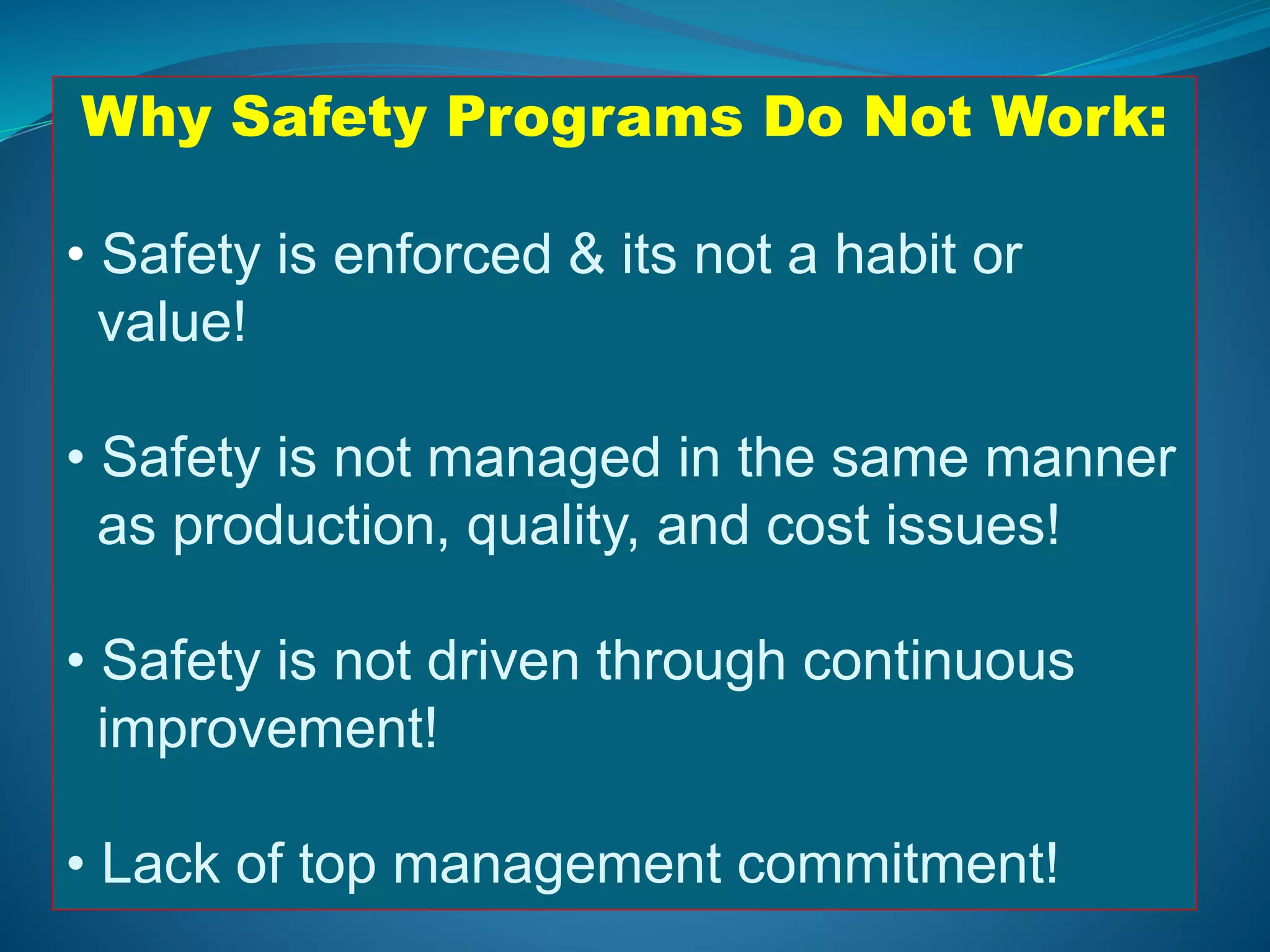 Why Safety Programs Do Not Work:
• Safety is enforced & its not a habit or
value!
• Safety is not managed in the same manner
as production, quality, and cost issues!
• Safety is not driven through continuous
improvement!
• Lack of top management commitment!
 