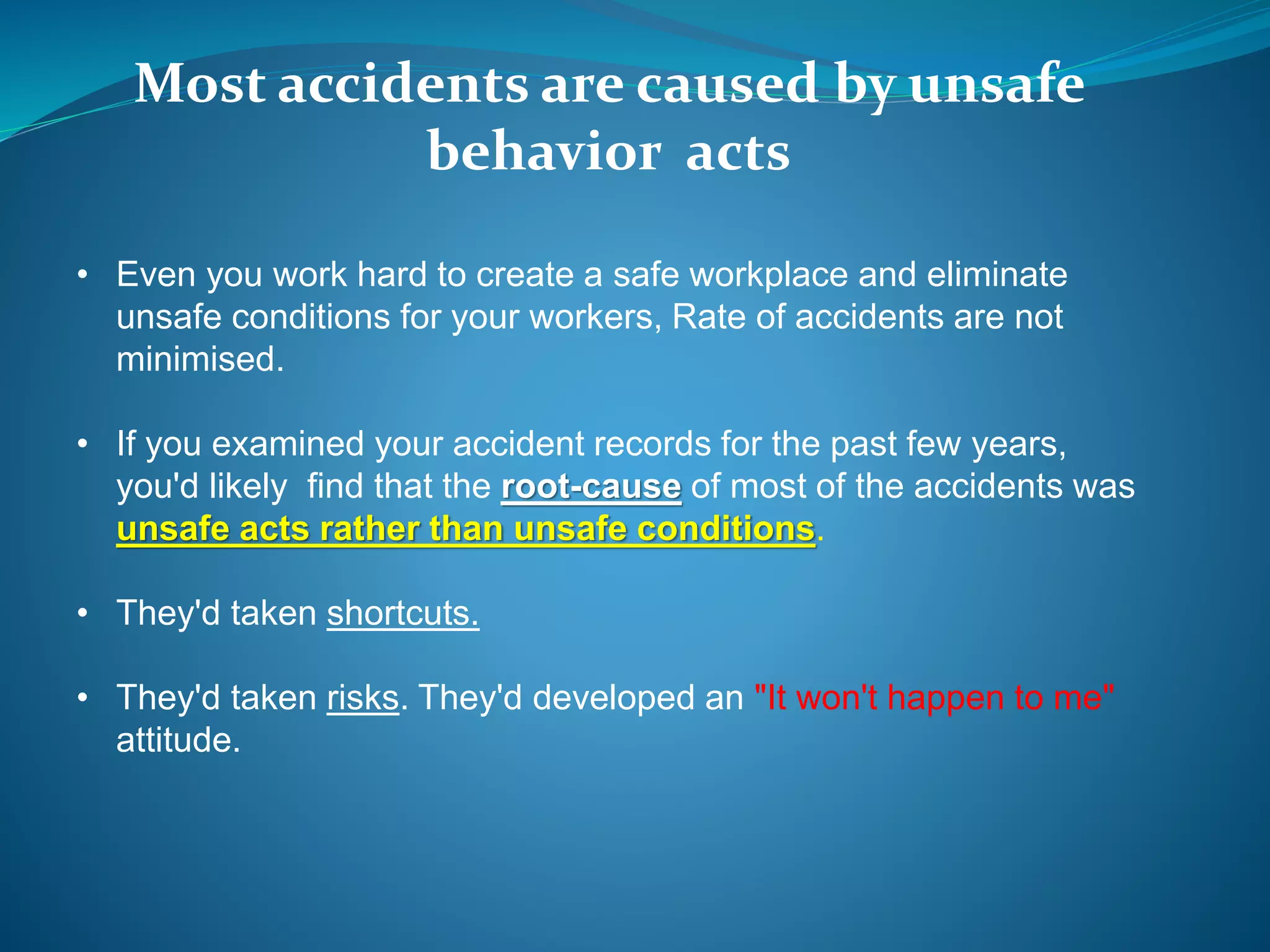 Most accidents are caused by unsafe
behavior acts
• Even you work hard to create a safe workplace and eliminate
unsafe conditions for your workers, Rate of accidents are not
minimised.
• If you examined your accident records for the past few years,
you'd likely find that the root-cause of most of the accidents was
unsafe acts rather than unsafe conditions.
• They'd taken shortcuts.
• They'd taken risks. They'd developed an "It won't happen to me"
attitude.
 