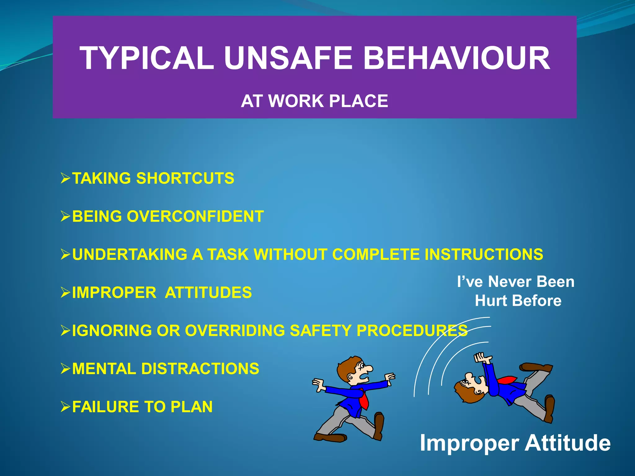 TYPICAL UNSAFE BEHAVIOUR
AT WORK PLACE
TAKING SHORTCUTS
BEING OVERCONFIDENT
UNDERTAKING A TASK WITHOUT COMPLETE INSTRUCTIONS
IMPROPER ATTITUDES
IGNORING OR OVERRIDING SAFETY PROCEDURES
MENTAL DISTRACTIONS
FAILURE TO PLAN
Improper Attitude
I’ve Never Been
Hurt Before
 