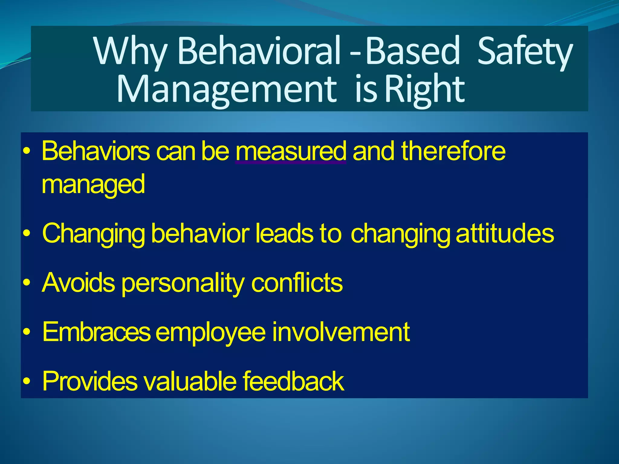 Why Behavioral-Based Safety
Management isRight
• Behaviors canbe measured and therefore
managed
• Changing behavior leads to changingattitudes
• Avoids personality conflicts
• Embracesemployee involvement
• Provides valuable feedback
 