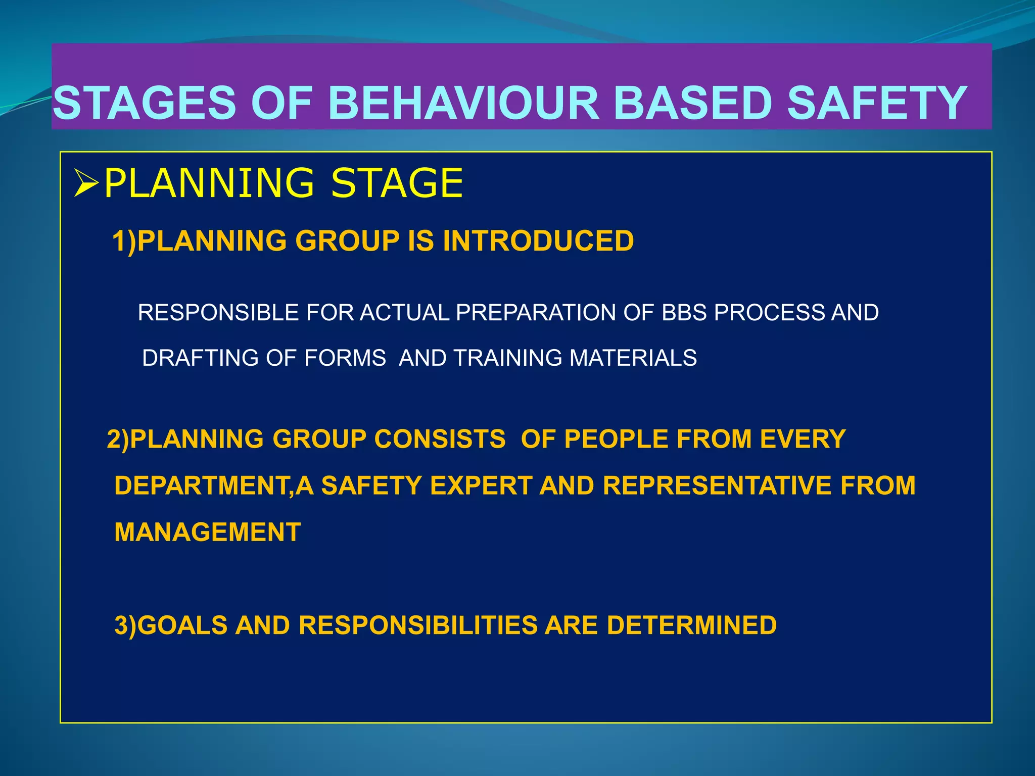 STAGES OF BEHAVIOUR BASED SAFETY
PLANNING STAGE
1)PLANNING GROUP IS INTRODUCED
RESPONSIBLE FOR ACTUAL PREPARATION OF BBS PROCESS AND
DRAFTING OF FORMS AND TRAINING MATERIALS
2)PLANNING GROUP CONSISTS OF PEOPLE FROM EVERY
DEPARTMENT,A SAFETY EXPERT AND REPRESENTATIVE FROM
MANAGEMENT
3)GOALS AND RESPONSIBILITIES ARE DETERMINED
 