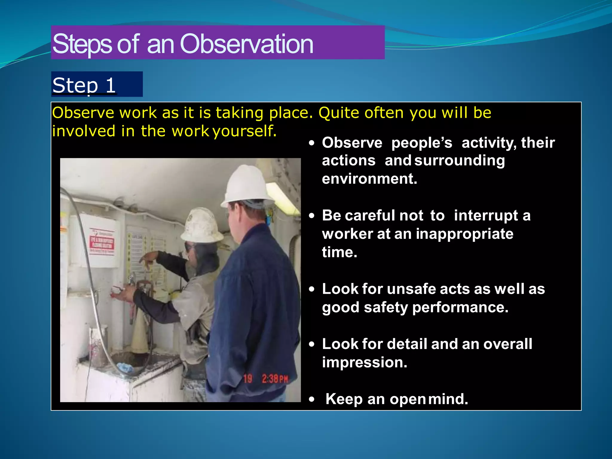 Stepsof anObservation
Observe work as it is taking place. Quite often you will be
involved in the work yourself.
• Observe people’s activity, their
actions and surrounding
environment.
• Be careful not to interrupt a
worker at an inappropriate
time.
• Look for unsafe acts as well as
good safety performance.
• Look for detail and an overall
impression.
• Keep an openmind.
Step 1
 