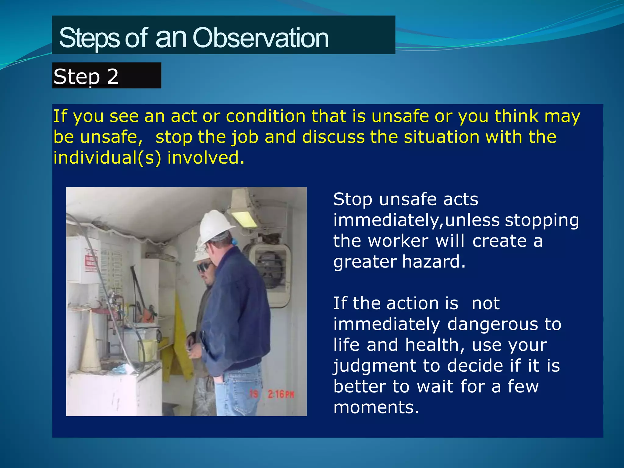 Stepsof anObservation
If you see an act or condition that is unsafe or you think may
be unsafe, stop the job and discuss the situation with the
individual(s) involved.
Stop unsafe acts
immediately,unless stopping
the worker will create a
greater hazard.
If the action is not
immediately dangerous to
life and health, use your
judgment to decide if it is
better to wait for a few
moments.
Step 2
 