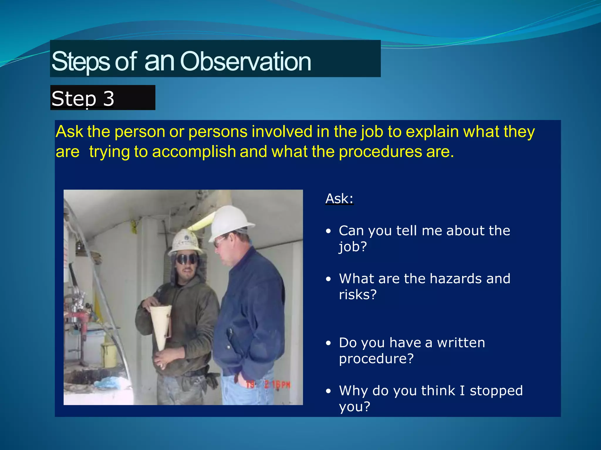 Ask the person or persons involved in the job to explain what they
are trying to accomplish and what the procedures are.
Ask:
• Can you tell me about the
job?
• What are the hazards and
risks?
• Do you have a written
procedure?
• Why do you think I stopped
you?
Stepsof anObservation
Step 3
 