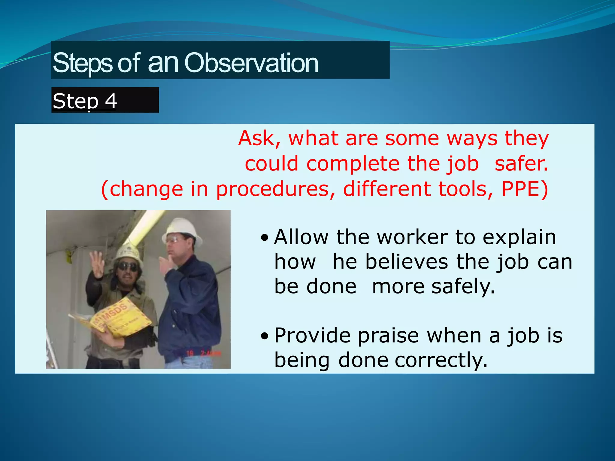 Ask, what are some ways they
could complete the job safer.
(change in procedures, different tools, PPE)
• Allow the worker to explain
how he believes the job can
be done more safely.
• Provide praise when a job is
being done correctly.
Stepsof anObservation
Step 4
 