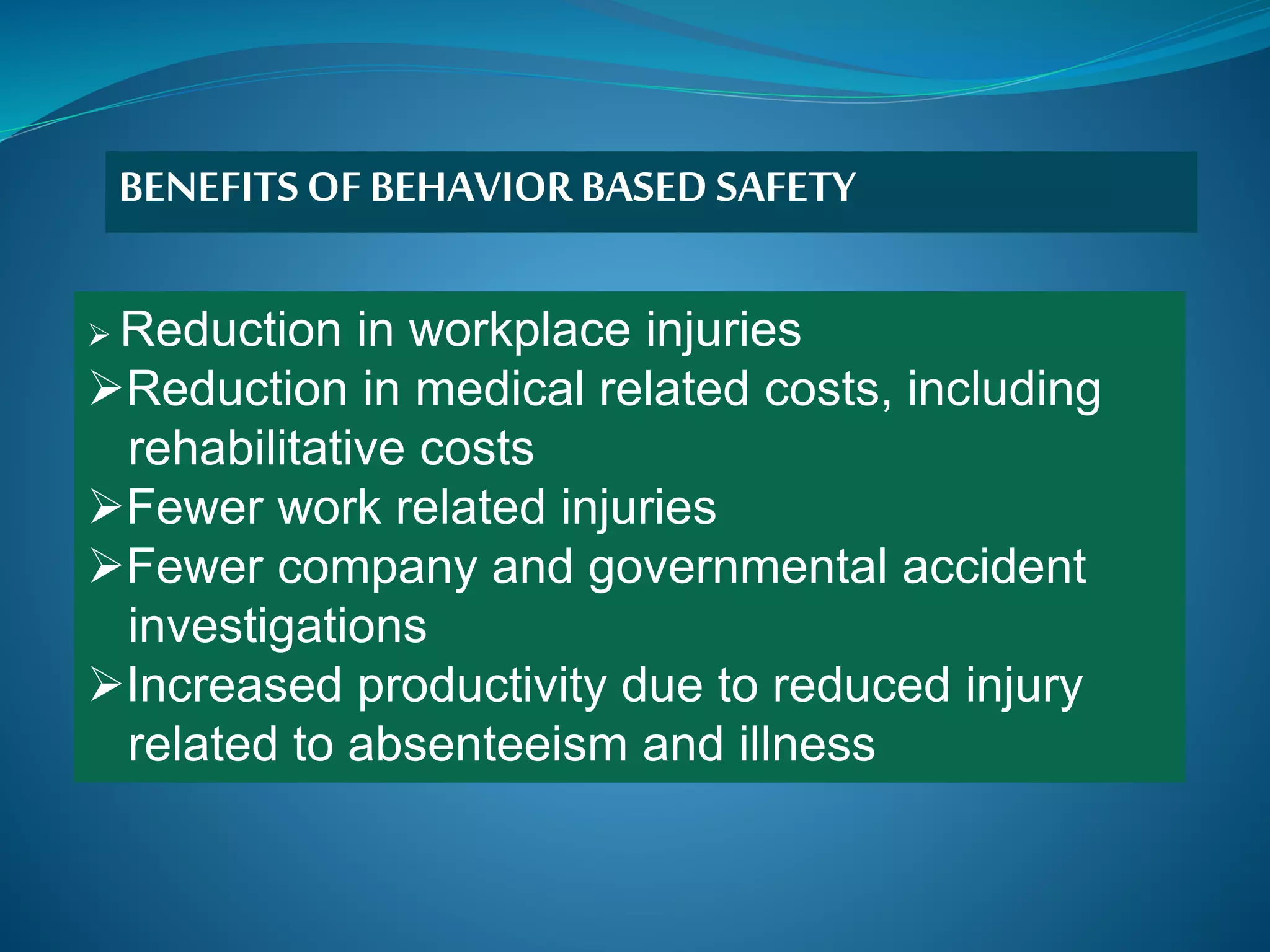  Reduction in workplace injuries
Reduction in medical related costs, including
rehabilitative costs
Fewer work related injuries
Fewer company and governmental accident
investigations
Increased productivity due to reduced injury
related to absenteeism and illness
BENEFITSOF BEHAVIORBASED SAFETY
 
