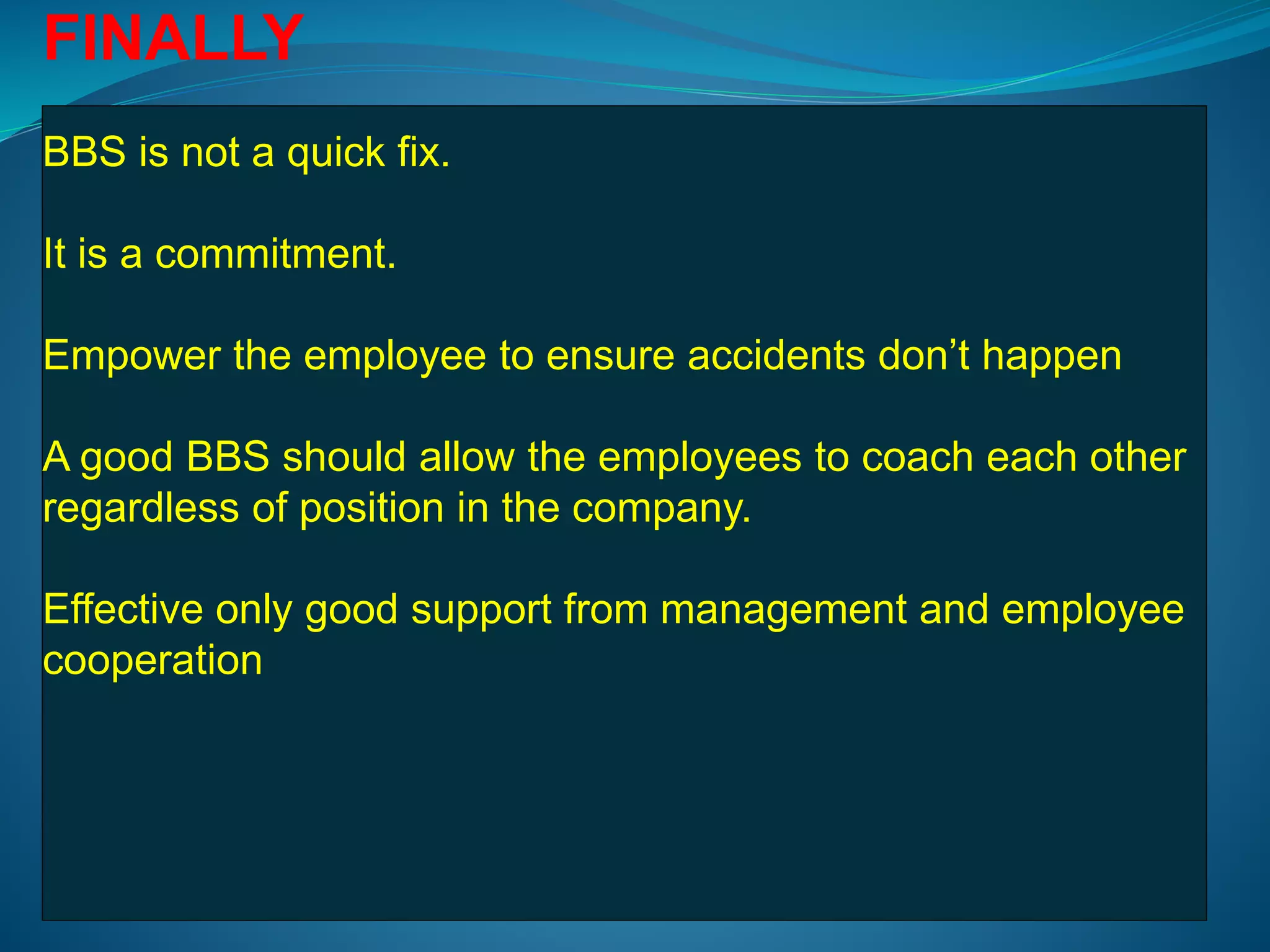 FINALLY
BBS is not a quick fix.
It is a commitment.
Empower the employee to ensure accidents don’t happen
A good BBS should allow the employees to coach each other
regardless of position in the company.
Effective only good support from management and employee
cooperation
 
