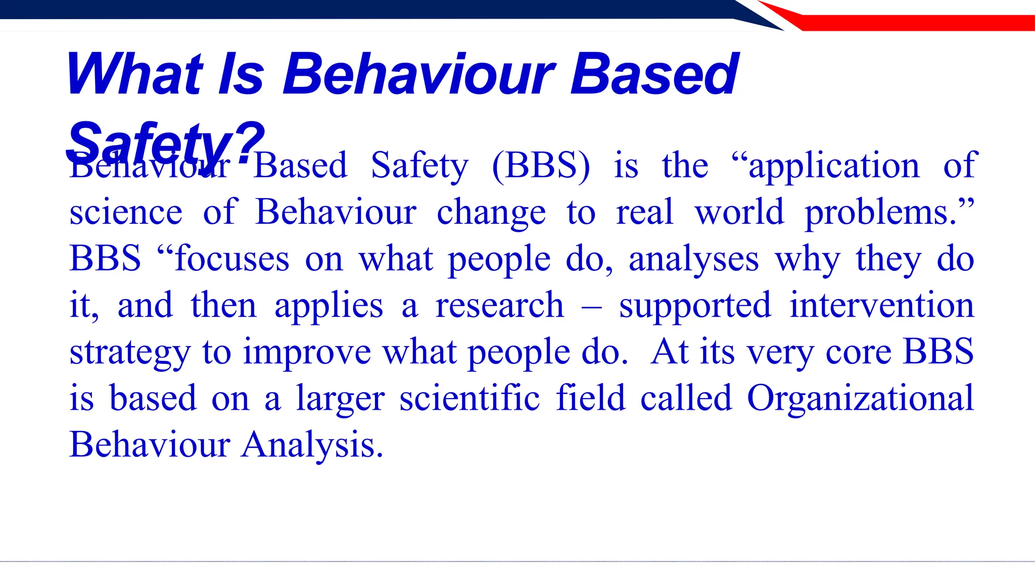 What Is Behaviour Based
Safety?
Behaviour Based Safety (BBS) is the “application of
science of Behaviour change to real world problems.”
BBS “focuses on what people do, analyses why they do
it, and then applies a research – supported intervention
strategy to improve what people do. At its very core BBS
is based on a larger scientific field called Organizational
Behaviour Analysis.
 