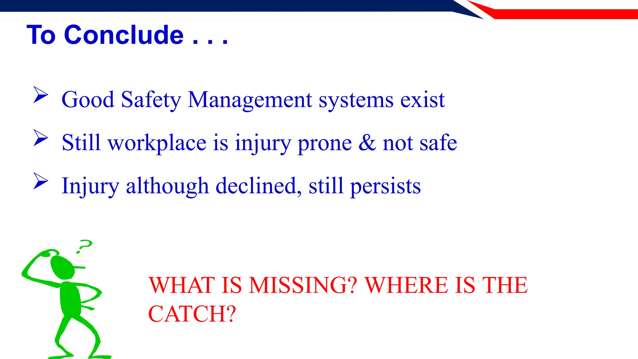 To Conclude . . .
 Good Safety Management systems exist
 Still workplace is injury prone & not safe
 Injury although declined, still persists
WHAT IS MISSING? WHERE IS THE
CATCH?
 