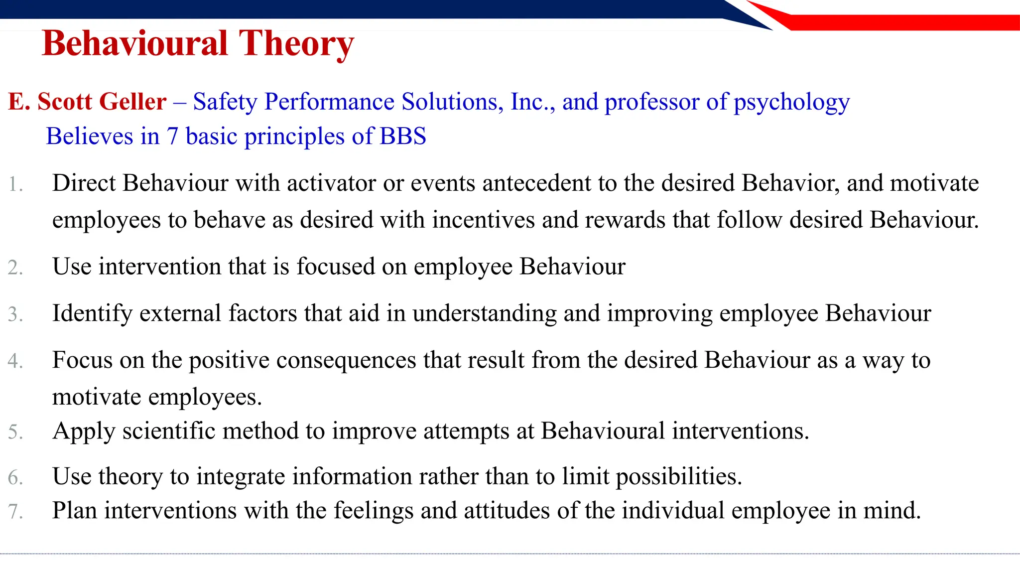 E. Scott Geller – Safety Performance Solutions, Inc., and professor of psychology
Believes in 7 basic principles of BBS
1. Direct Behaviour with activator or events antecedent to the desired Behavior, and motivate
employees to behave as desired with incentives and rewards that follow desired Behaviour.
2. Use intervention that is focused on employee Behaviour
3. Identify external factors that aid in understanding and improving employee Behaviour
4. Focus on the positive consequences that result from the desired Behaviour as a way to
motivate employees.
5. Apply scientific method to improve attempts at Behavioural interventions.
6. Use theory to integrate information rather than to limit possibilities.
7. Plan interventions with the feelings and attitudes of the individual employee in mind.
Behavioural Theory
 