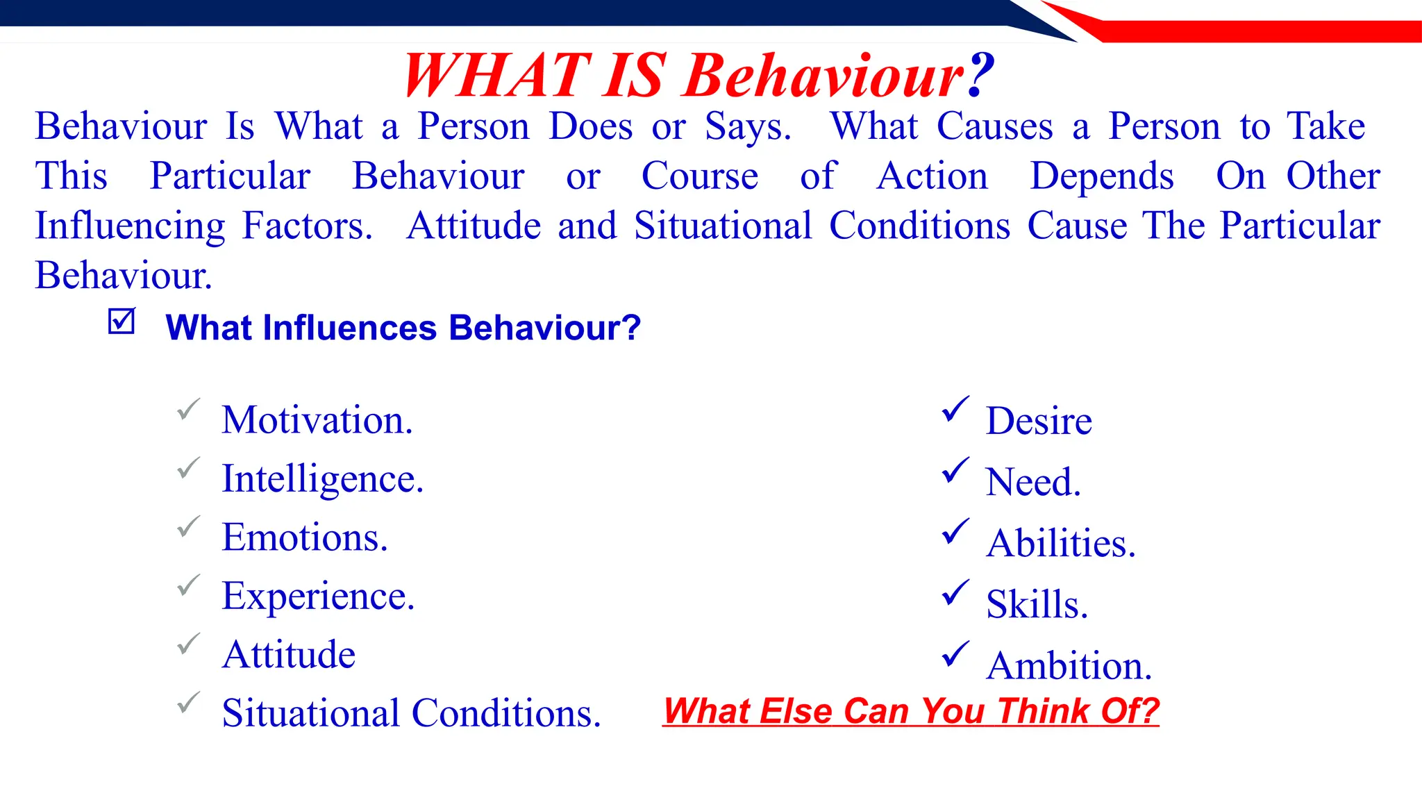 WHAT IS Behaviour?
 Motivation.
 Intelligence.
 Emotions.
 Experience.
 Attitude
 Situational Conditions.
Behaviour Is What a Person Does or Says. What Causes a Person to Take
This Particular Behaviour or Course of Action Depends On Other
Influencing Factors. Attitude and Situational Conditions Cause The Particular
Behaviour.
 What Influences Behaviour?
 Desire
 Need.
 Abilities.
 Skills.
 Ambition.
What Else Can You Think Of?
 