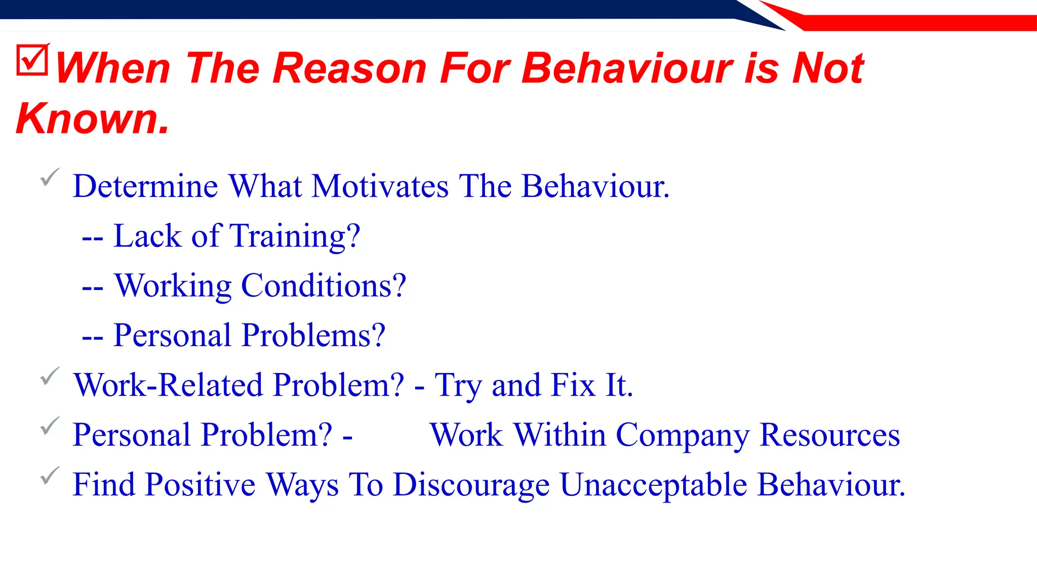 When The Reason For Behaviour is Not
Known.
 Determine What Motivates The Behaviour.
-- Lack of Training?
-- Working Conditions?
-- Personal Problems?
 Work-Related Problem? - Try and Fix It.
 Personal Problem? - Work Within Company Resources
 Find Positive Ways To Discourage Unacceptable Behaviour.
 
