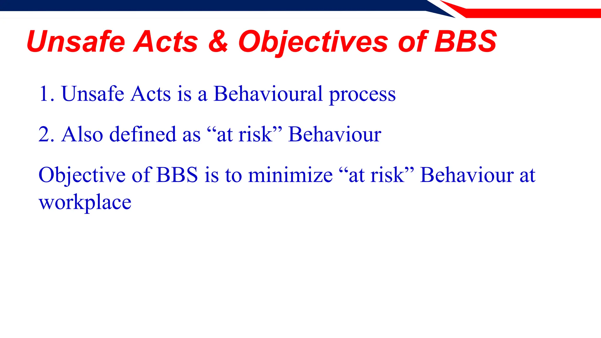 Unsafe Acts & Objectives of BBS
1. Unsafe Acts is a Behavioural process
2. Also defined as “at risk” Behaviour
Objective of BBS is to minimize “at risk” Behaviour at
workplace
 