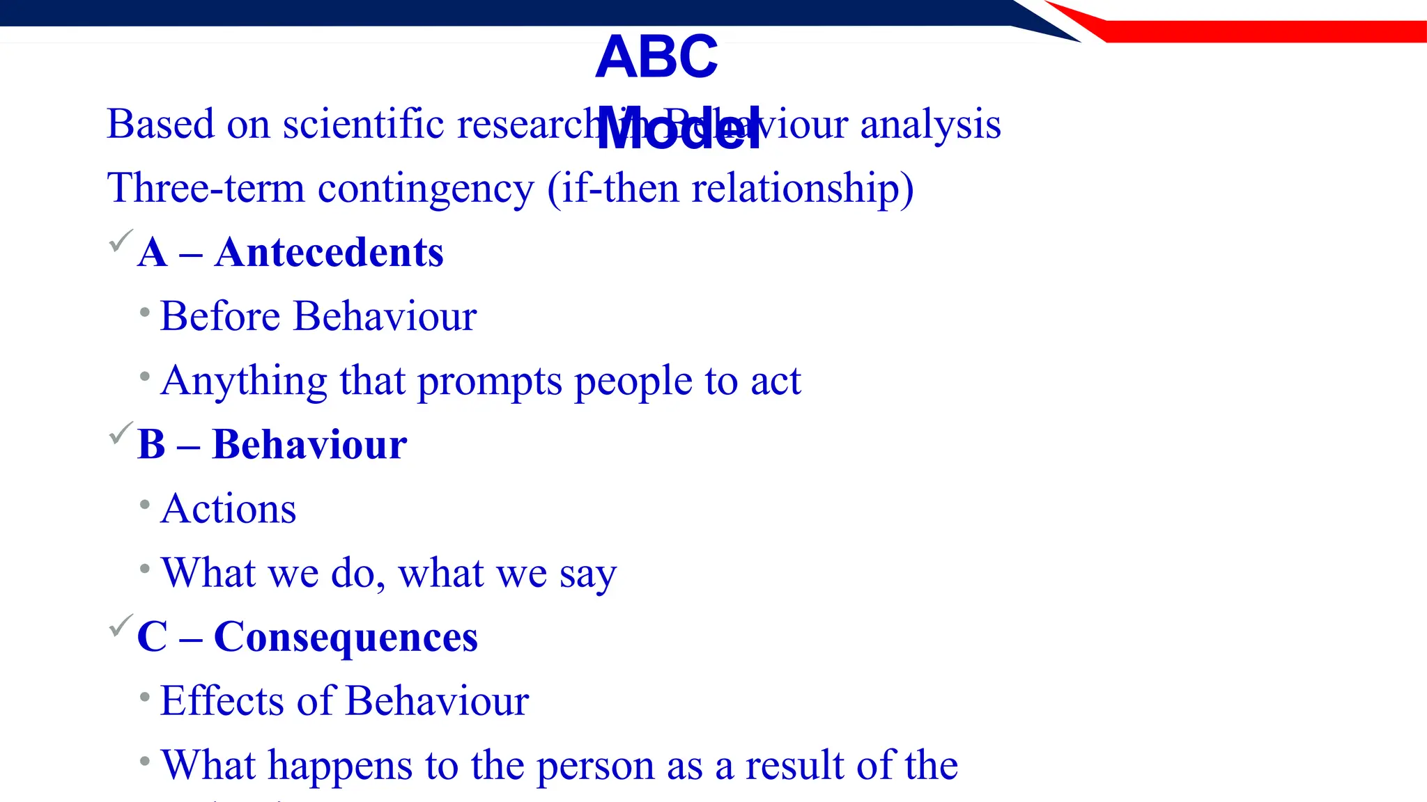 ABC
Model
Based on scientific research in Behaviour analysis
Three-term contingency (if-then relationship)
A – Antecedents
• Before Behaviour
• Anything that prompts people to act
B – Behaviour
• Actions
• What we do, what we say
C – Consequences
• Effects of Behaviour
• What happens to the person as a result of the
 