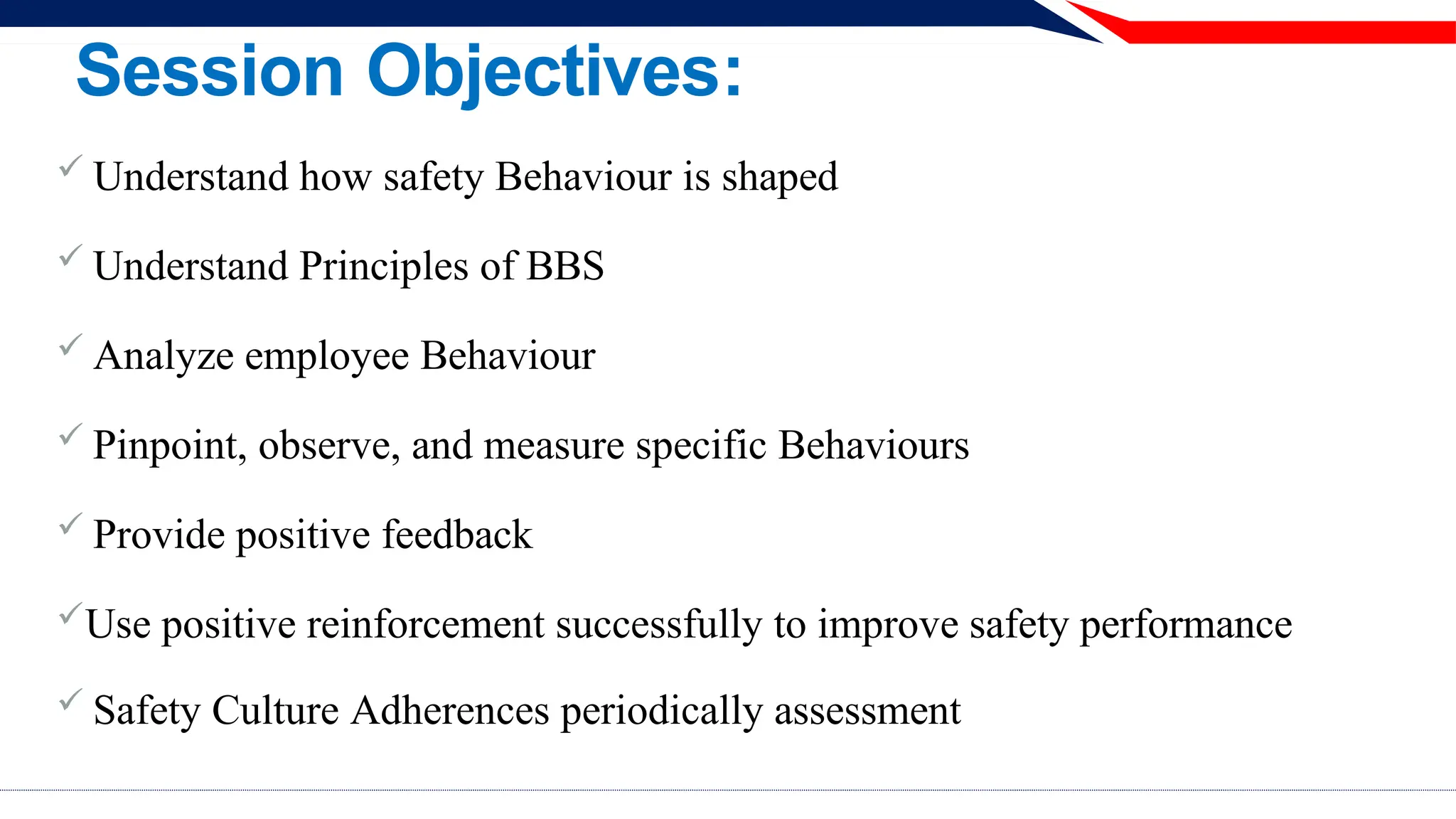 Session Objectives:
 Understand how safety Behaviour is shaped
 Understand Principles of BBS
 Analyze employee Behaviour
 Pinpoint, observe, and measure specific Behaviours
 Provide positive feedback
Use positive reinforcement successfully to improve safety performance
 Safety Culture Adherences periodically assessment
 