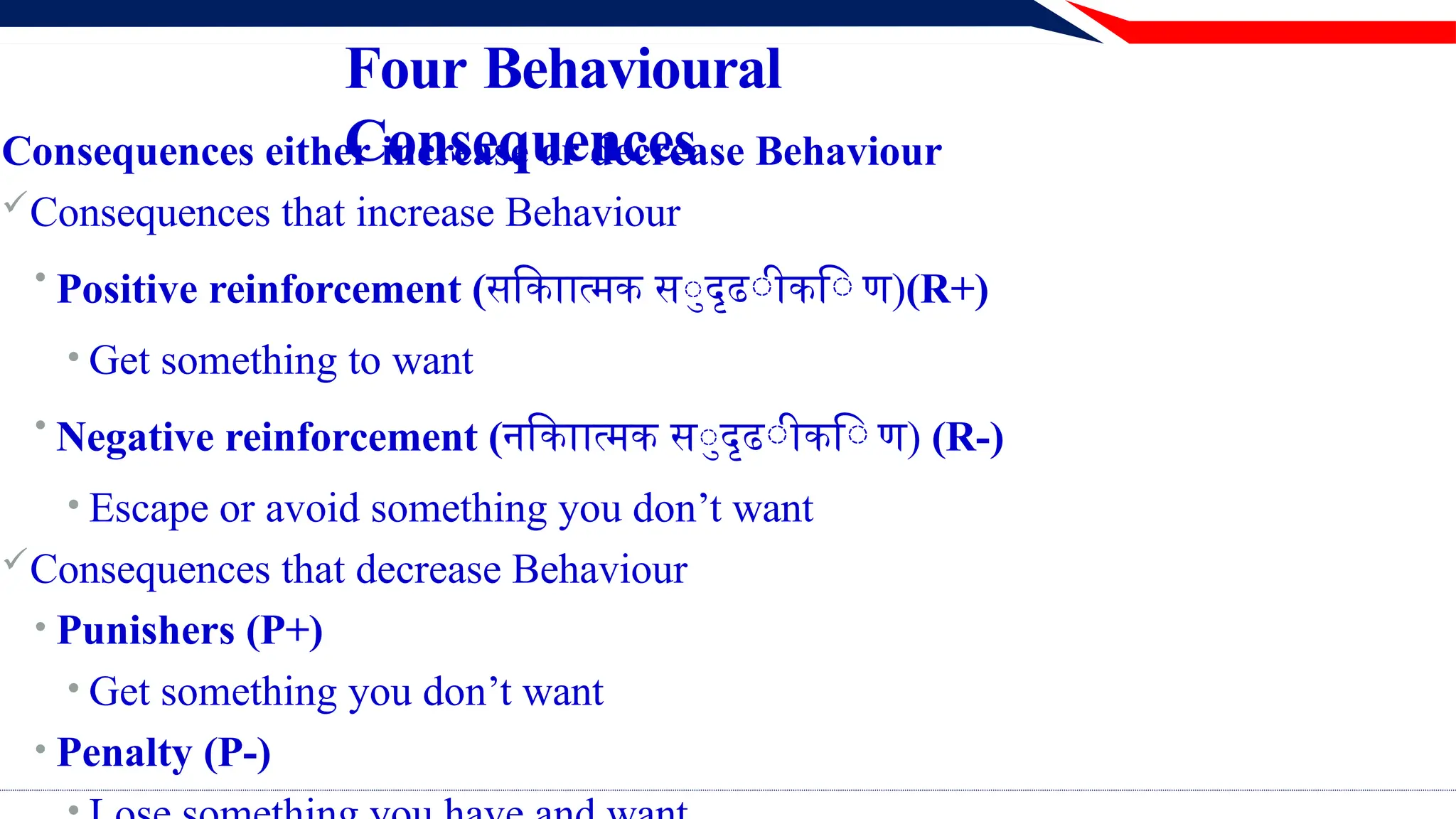 Four Behavioural
Consequences
Consequences either increase or decrease Behaviour
Consequences that increase Behaviour
• Positive reinforcement (सकािात्मक सुदृढीकि ण)(R+)
• Get something to want
• Negative reinforcement (नकािात्मक सुदृढीकि ण) (R-)
• Escape or avoid something you don’t want
Consequences that decrease Behaviour
• Punishers (P+)
• Get something you don’t want
• Penalty (P-)
 