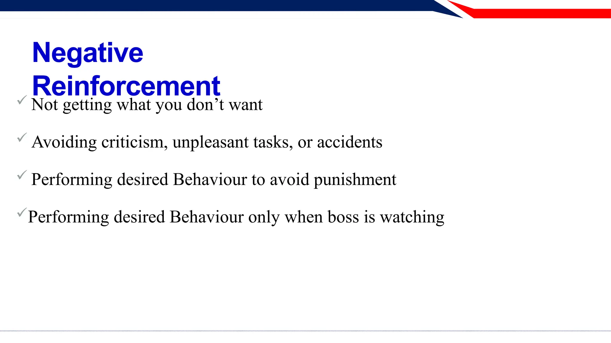 Negative
Reinforcement
 Not getting what you don’t want
 Avoiding criticism, unpleasant tasks, or accidents
 Performing desired Behaviour to avoid punishment
Performing desired Behaviour only when boss is watching
 