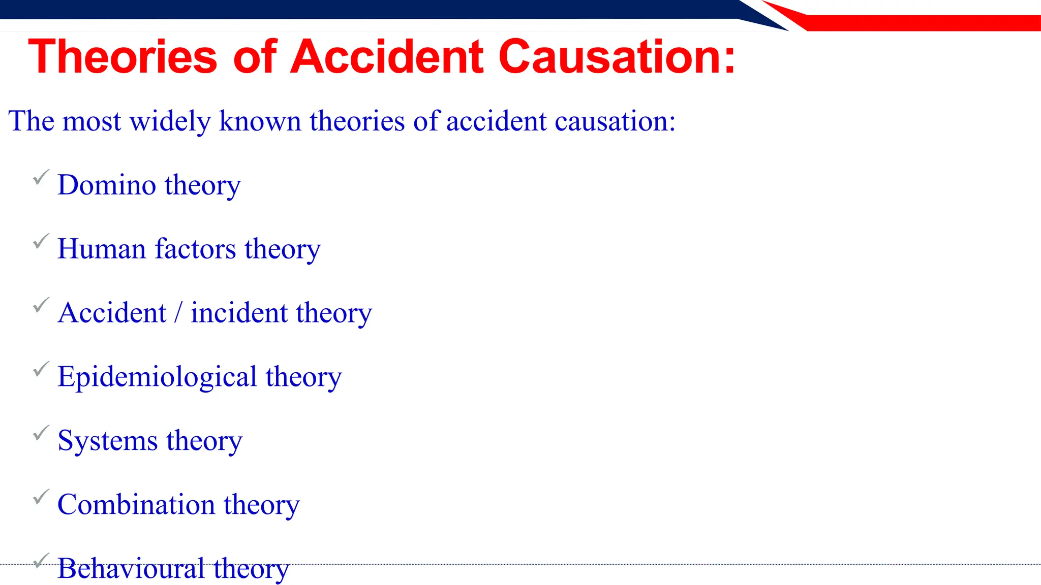 Theories of Accident Causation:
The most widely known theories of accident causation:
 Domino theory
 Human factors theory
 Accident / incident theory
 Epidemiological theory
 Systems theory
 Combination theory
 Behavioural theory
 
