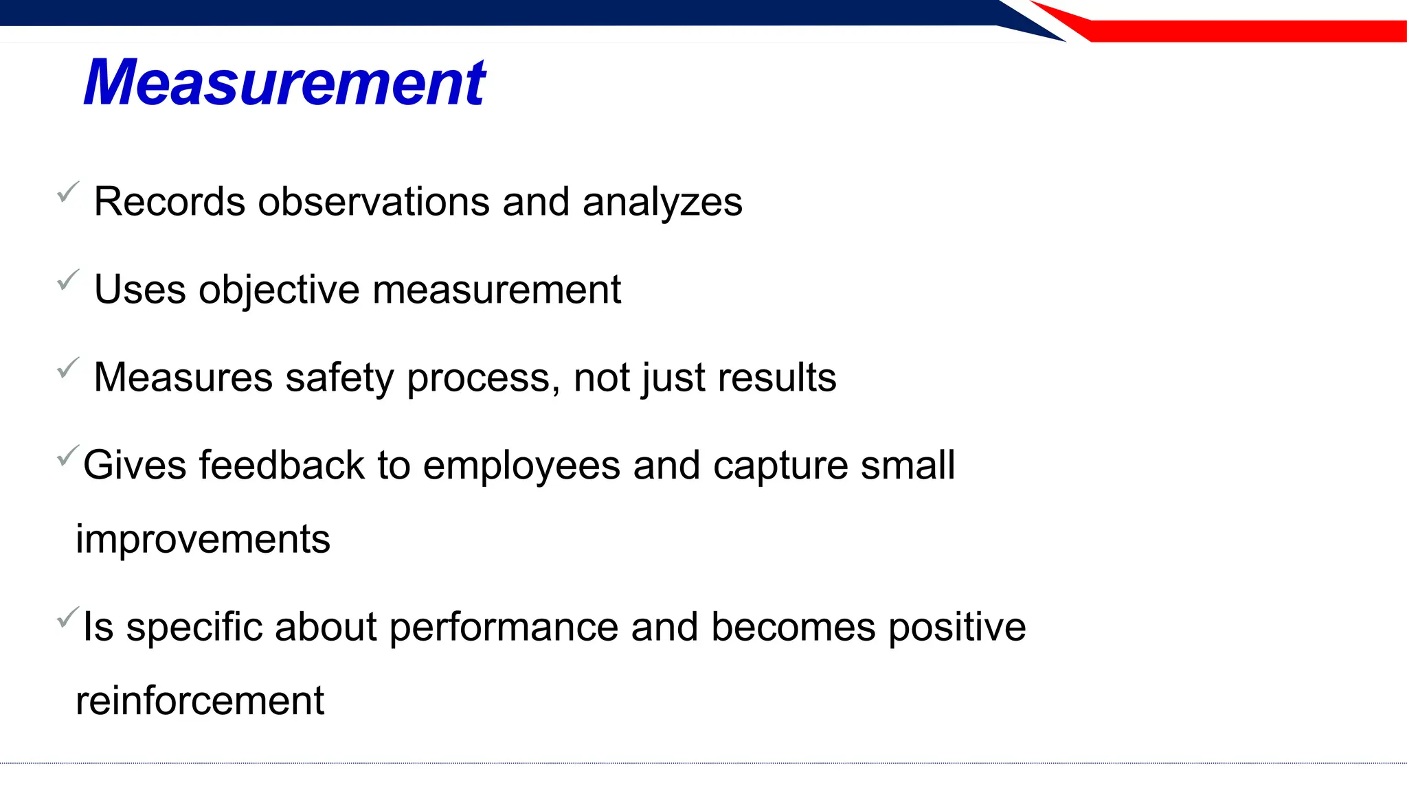 Measurement
 Records observations and analyzes
 Uses objective measurement
 Measures safety process, not just results
Gives feedback to employees and capture small
improvements
Is specific about performance and becomes positive
reinforcement
 