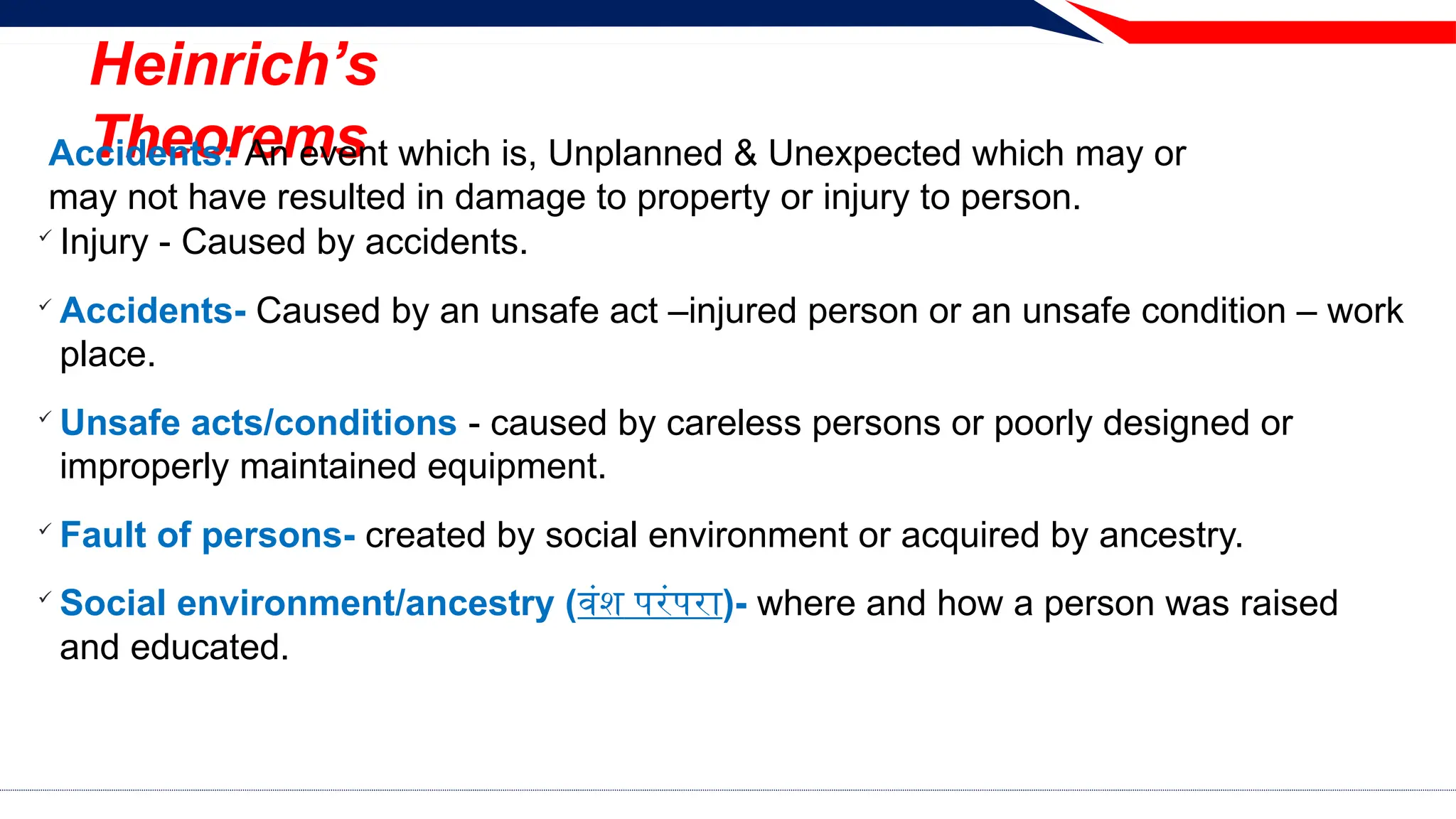 Heinrich’s
Theorems
Accidents: An event which is, Unplanned & Unexpected which may or
may not have resulted in damage to property or injury to person.

Injury - Caused by accidents.

Accidents- Caused by an unsafe act –injured person or an unsafe condition – work
place.

Unsafe acts/conditions - caused by careless persons or poorly designed or
improperly maintained equipment.

Fault of persons- created by social environment or acquired by ancestry.

Social environment/ancestry (वंश परंपरा)- where and how a person was raised
and educated.
 