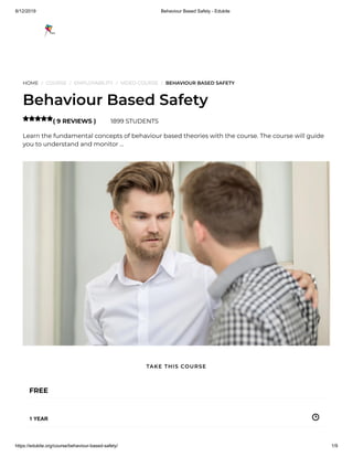 8/12/2019 Behaviour Based Safety - Edukite
https://edukite.org/course/behaviour-based-safety/ 1/9
HOME / COURSE / EMPLOYABILITY / VIDEO COURSE / BEHAVIOUR BASED SAFETY
Behaviour Based Safety
( 9 REVIEWS ) 1899 STUDENTS
Learn the fundamental concepts of behaviour based theories with the course. The course will guide
you to understand and monitor …

FREE
1 YEAR
TAKE THIS COURSE
 