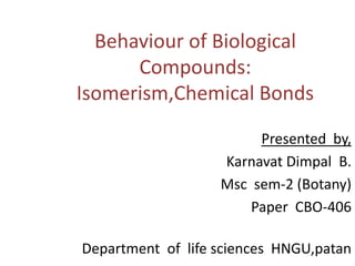 Behaviour of Biological
Compounds:
Isomerism,Chemical Bonds
Presented by,
Karnavat Dimpal B.
Msc sem-2 (Botany)
Paper CBO-406
Department of life sciences HNGU,patan
 